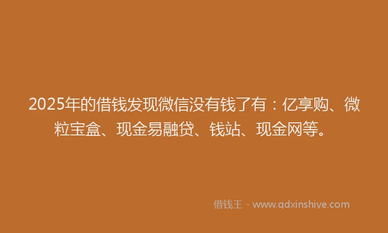 2025年的借钱发现微信没有钱了有：亿享购、微粒宝盒、现金易融贷、钱站、现金网等。