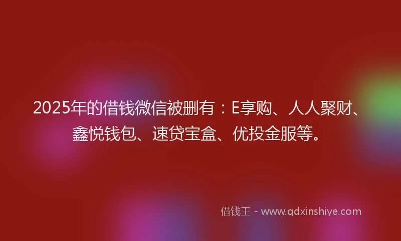2025年的借钱微信被删有：E享购、人人聚财、鑫悦钱包、速贷宝盒、优投金服等。