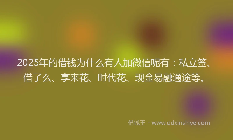 2025年的借钱为什么有人加微信呢有：私立签、借了么、享来花、时代花、现金易融通途等。