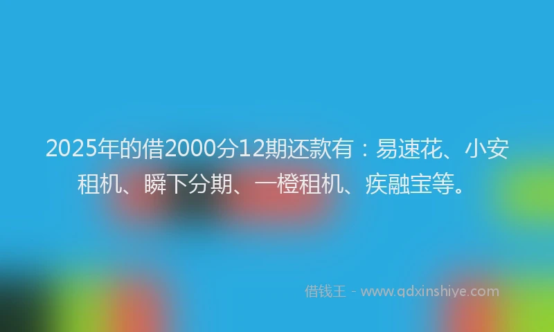 2025年的借2000分12期还款有：易速花、小安租机、瞬下分期、一橙租机、疾融宝等。