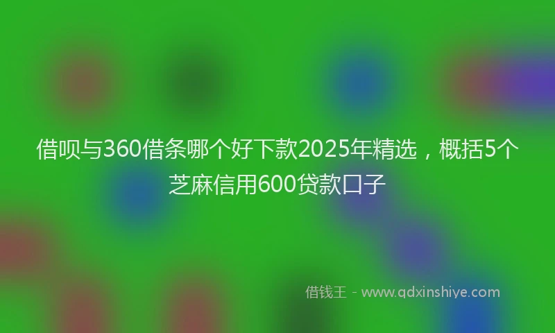 借呗与360借条哪个好下款2025年精选，概括5个芝麻信用600贷款口子