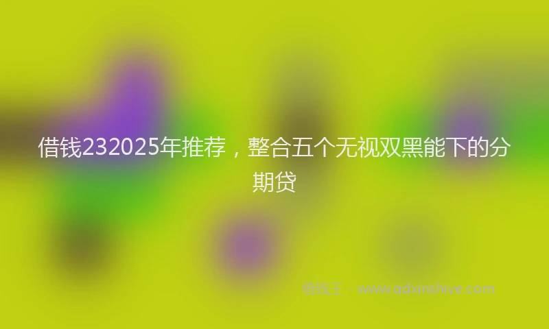 借钱232025年推荐，整合五个无视双黑能下的分期贷
