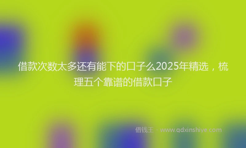 借款次数太多还有能下的口子么2025年精选，梳理五个靠谱的借款口子
