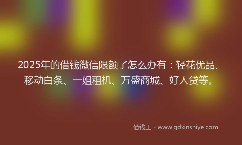 2025年的借钱微信限额了怎么办有：轻花优品、移动白条、一姐租机、万盛商城、好人贷等。