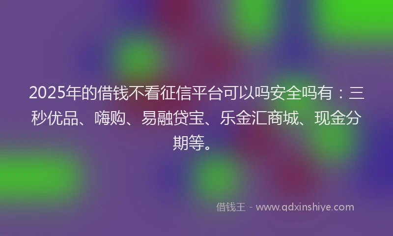 2025年的借钱不看征信平台可以吗安全吗有：三秒优品、嗨购、易融贷宝、乐金汇商城、现金分期等。
