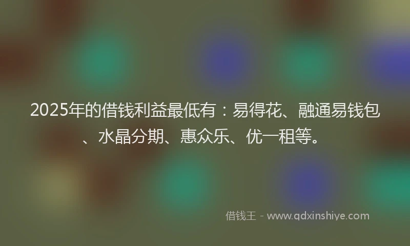 2025年的借钱利益最低有:易得花、融通易钱包、水晶分期、惠众乐、优一租等。
