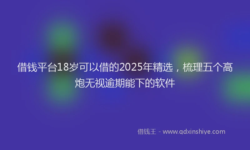 借钱平台18岁可以借的2025年精选，梳理五个高炮无视逾期能下的软件