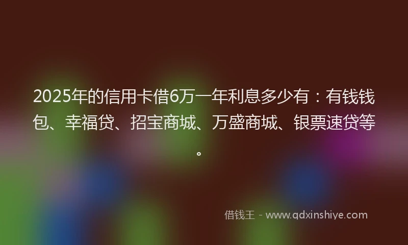 2025年的信用卡借6万一年利息多少有：有钱钱包、幸福贷、招宝商城、万盛商城、银票速贷等。