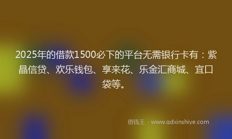 2025年的借款1500必下的平台无需银行卡有：紫晶信贷、欢乐钱包、享来花、乐金汇商城、宜口袋等。