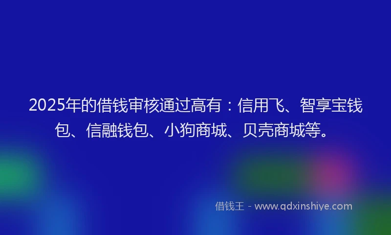 2025年的借钱审核通过高有：信用飞、智享宝钱包、信融钱包、小狗商城、贝壳商城等。