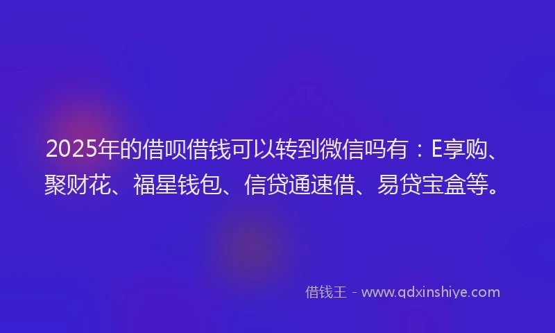 2025年的借呗借钱可以转到微信吗有：E享购、聚财花、福星钱包、信贷通速借、易贷宝盒等。