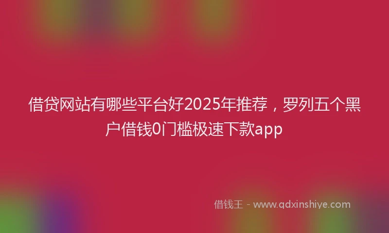 借贷网站有哪些平台好2025年推荐，罗列五个黑户借钱0门槛极速下款app
