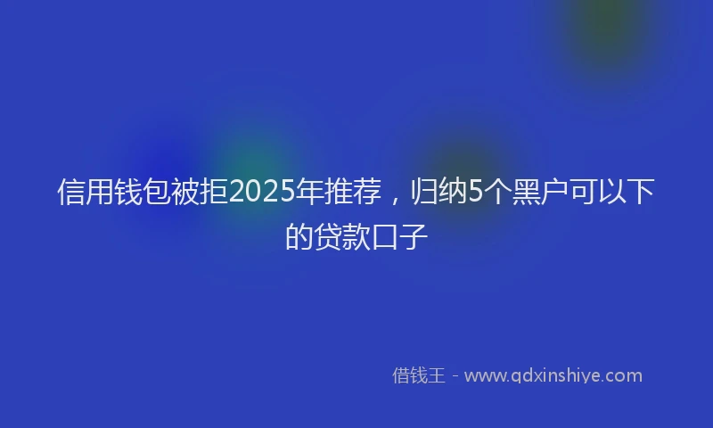 信用钱包被拒2025年推荐，归纳5个黑户可以下的贷款口子
