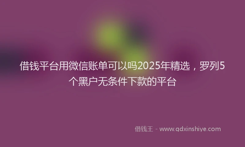 借钱平台用微信账单可以吗2025年精选，罗列5个黑户无条件下款的平台