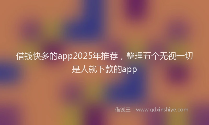 借钱快多的app2025年推荐，整理五个无视一切是人就下款的app