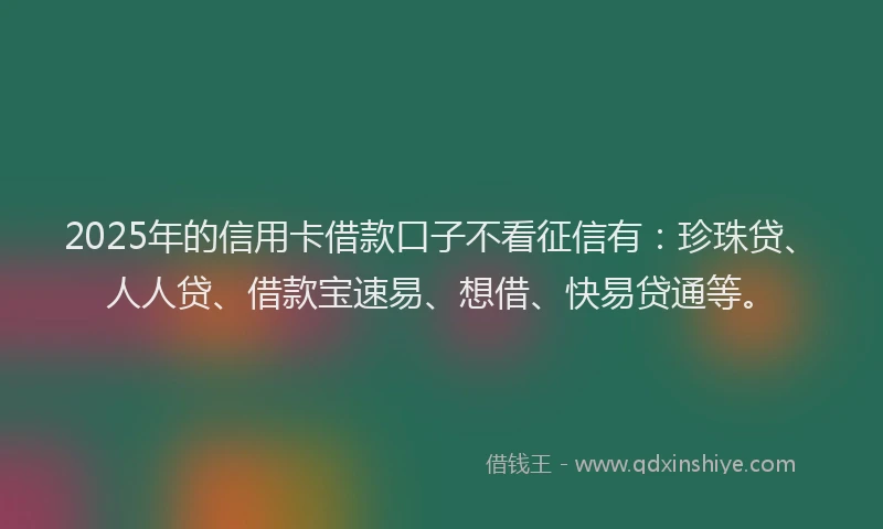 2025年的信用卡借款口子不看征信有：珍珠贷、人人贷、借款宝速易、想借、快易贷通等。
