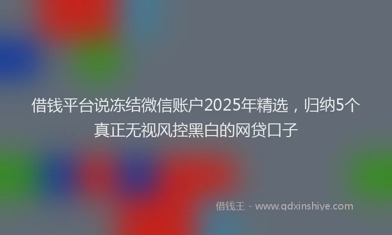 借钱平台说冻结微信账户2025年精选，归纳5个真正无视风控黑白的网贷口子