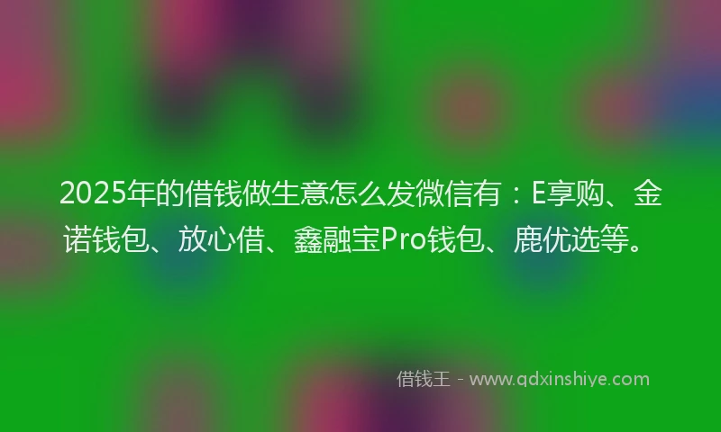 2025年的借钱做生意怎么发微信有：E享购、金诺钱包、放心借、鑫融宝Pro钱包、鹿优选等。