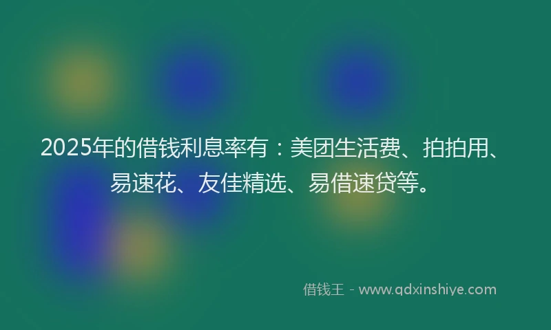 2025年的借钱利息率有：美团生活费、拍拍用、易速花、友佳精选、易借速贷等。