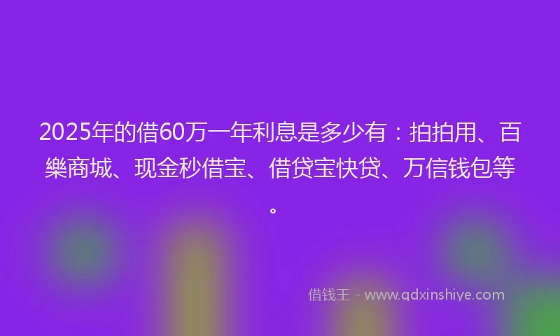 2025年的借60万一年利息是多少有：拍拍用、百樂商城、现金秒借宝、借贷宝快贷、万信钱包等。