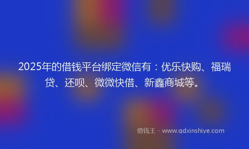 2025年的借钱平台绑定微信有：优乐快购、福瑞贷、还呗、微微快借、新鑫商城等。
