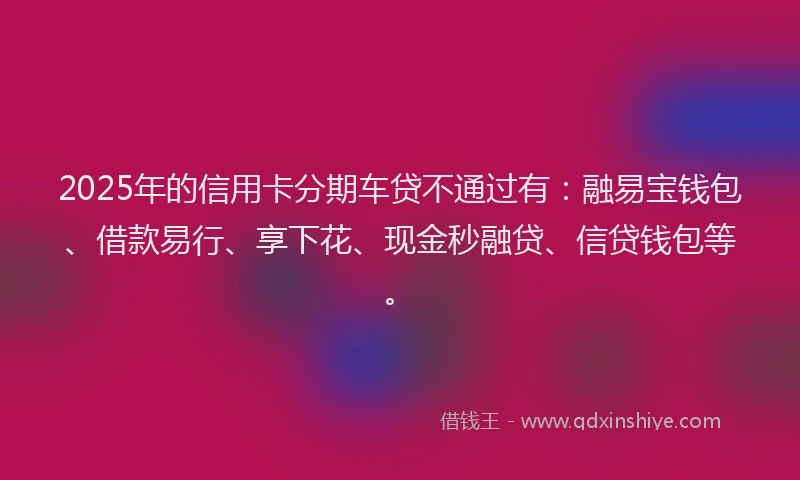 2025年的信用卡分期车贷不通过有：融易宝钱包、借款易行、享下花、现金秒融贷、信贷钱包等。