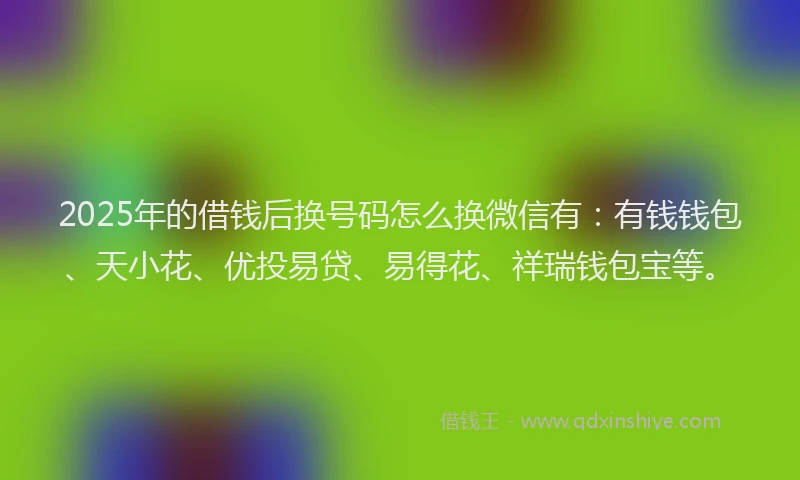 2025年的借钱后换号码怎么换微信有：有钱钱包、天小花、优投易贷、易得花、祥瑞钱包宝等。