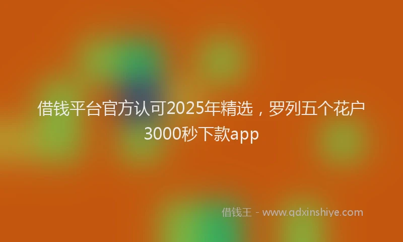 借钱平台官方认可2025年精选，罗列五个花户3000秒下款app