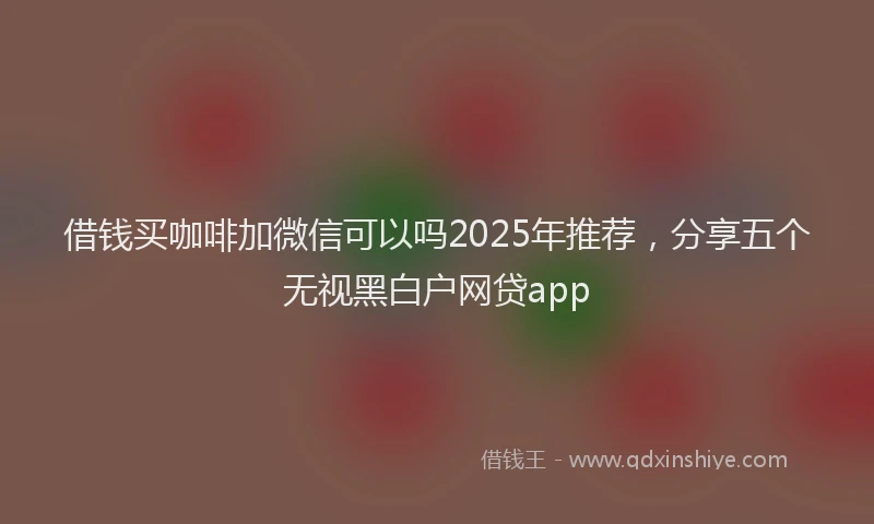 借钱买咖啡加微信可以吗2025年推荐,分享五个无视黑白户网贷app