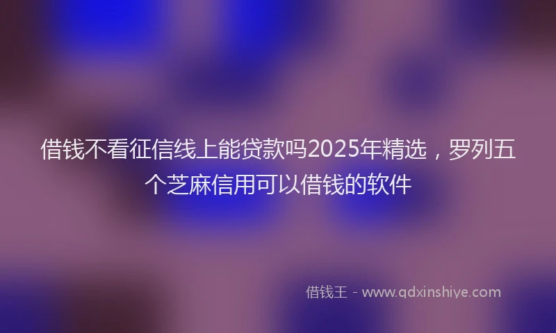 借钱不看征信线上能贷款吗2025年精选，罗列五个芝麻信用可以借钱的软件