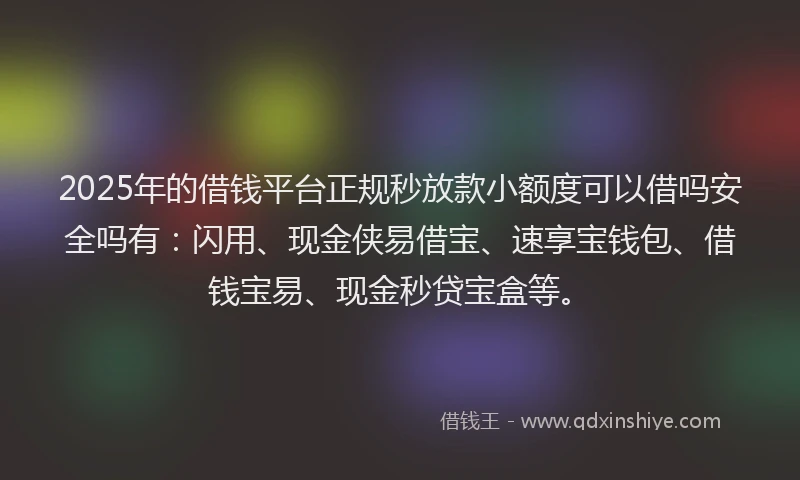 2025年的借钱平台正规秒放款小额度可以借吗安全吗有：闪用、现金侠易借宝、速享宝钱包、借钱宝易、现金秒贷宝盒等。