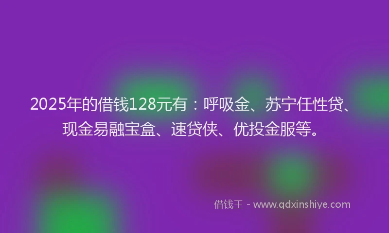 2025年的借钱128元有：呼吸金、苏宁任性贷、现金易融宝盒、速贷侠、优投金服等。