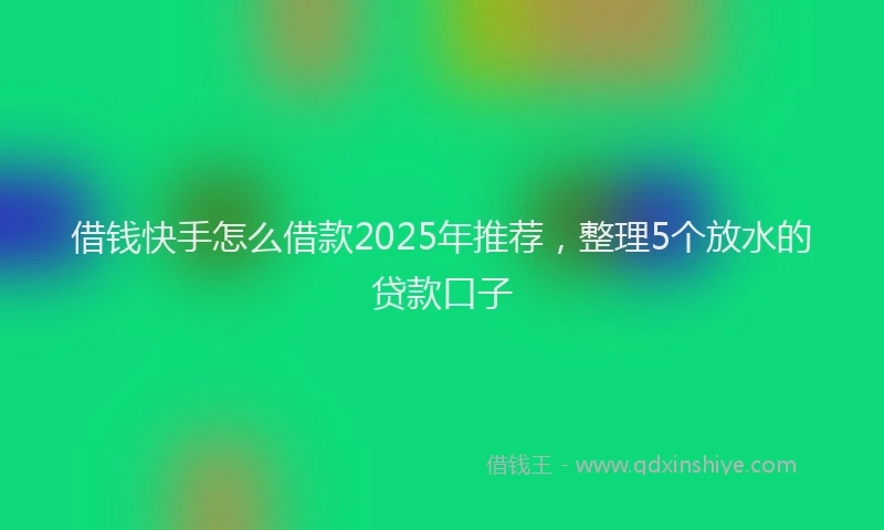 借钱快手怎么借款2025年推荐，整理5个放水的贷款口子