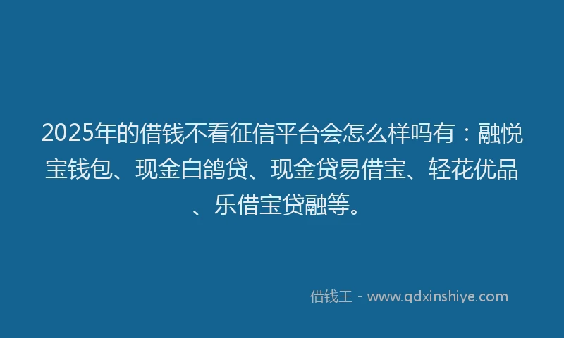 2025年的借钱不看征信平台会怎么样吗有：融悦宝钱包、现金白鸽贷、现金贷易借宝、轻花优品、乐借宝贷融等。