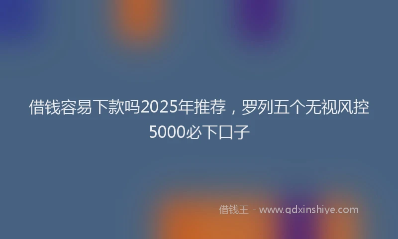 借钱容易下款吗2025年推荐，罗列五个无视风控5000必下口子