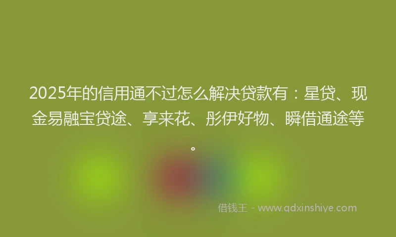 2025年的信用通不过怎么解决贷款有：星贷、现金易融宝贷途、享来花、彤伊好物、瞬借通途等。