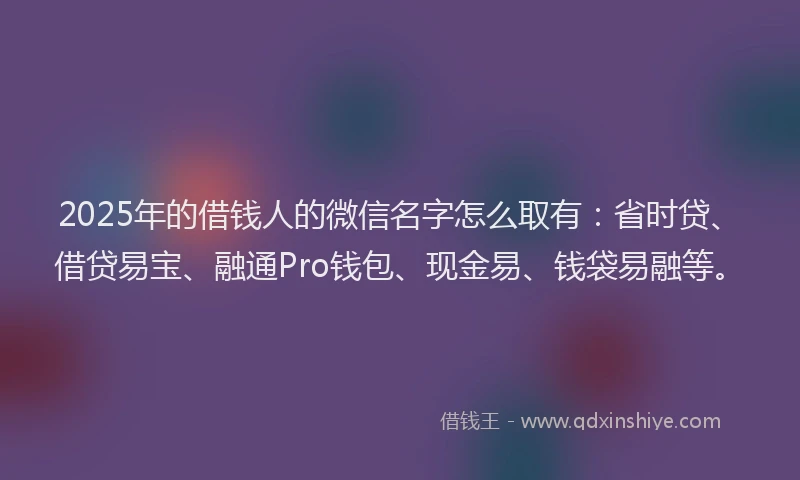 2025年的借钱人的微信名字怎么取有：省时贷、借贷易宝、融通Pro钱包、现金易、钱袋易融等。