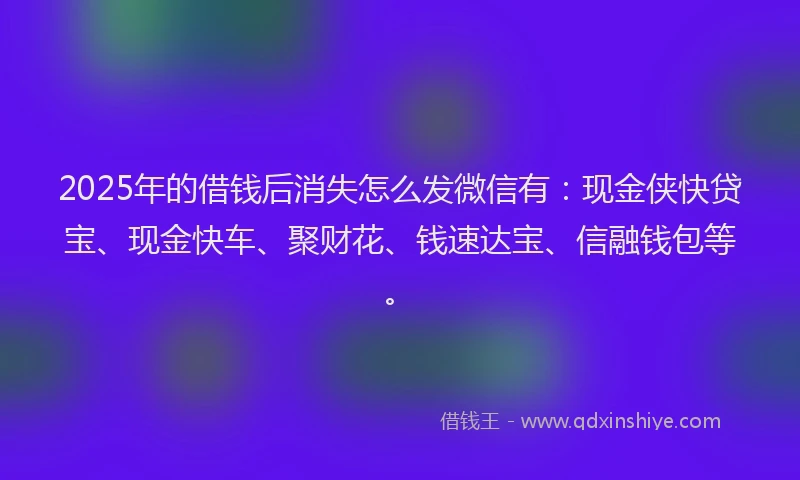 2025年的借钱后消失怎么发微信有：现金侠快贷宝、现金快车、聚财花、钱速达宝、信融钱包等。