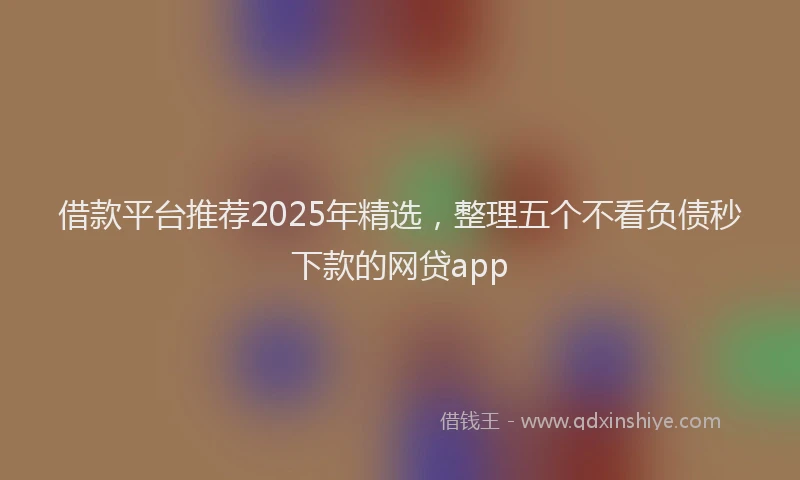 借款平台推荐2025年精选，整理五个不看负债秒下款的网贷app