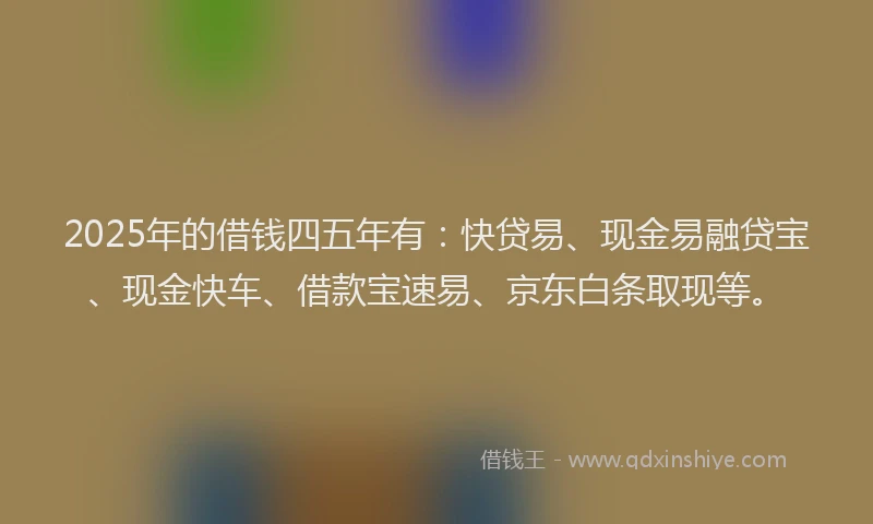 2025年的借钱四五年有：快贷易、现金易融贷宝、现金快车、借款宝速易、京东白条取现等。