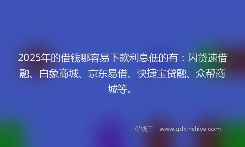 2025年的借钱哪容易下款利息低的有：闪贷速借融、白象商城、京东易借、快捷宝贷融、众帮商城等。