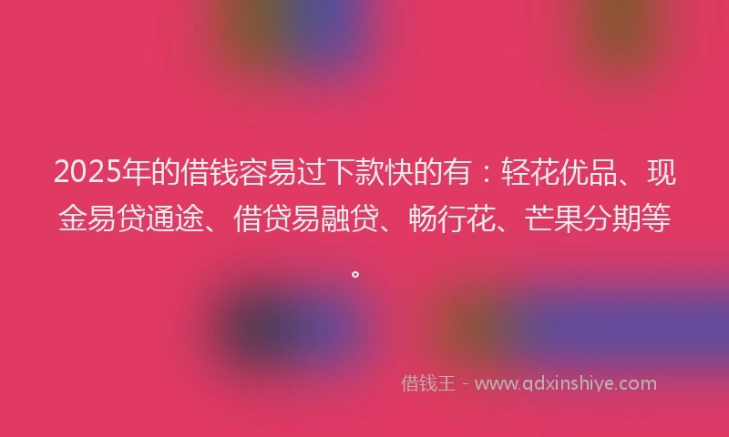 2025年的借钱容易过下款快的有：轻花优品、现金易贷通途、借贷易融贷、畅行花、芒果分期等。