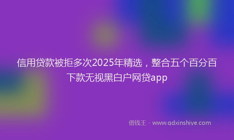 信用贷款被拒多次2025年精选，整合五个百分百下款无视黑白户网贷app