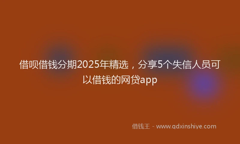 借呗借钱分期2025年精选，分享5个失信人员可以借钱的网贷app
