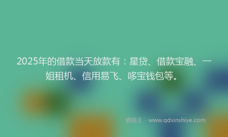 2025年的借款当天放款有：星贷、借款宝融、一姐租机、信用易飞、哆宝钱包等。