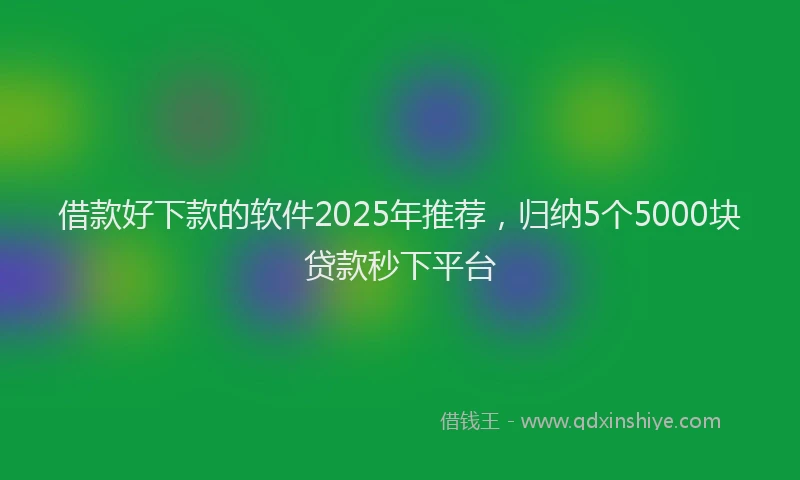 借款好下款的软件2025年推荐,归纳5个5000块贷款秒下平台