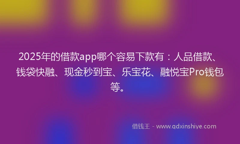 2025年的借款app哪个容易下款有：人品借款、钱袋快融、现金秒到宝、乐宝花、融悦宝Pro钱包等。