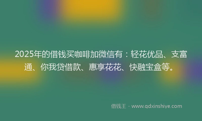 2025年的借钱买咖啡加微信有：轻花优品、支富通、你我贷借款、惠享花花、快融宝盒等。