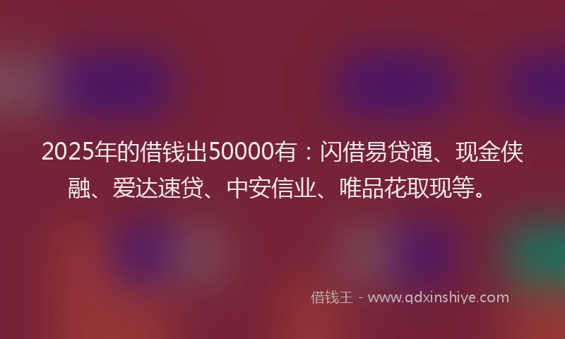 2025年的借钱出50000有：闪借易贷通、现金侠融、爱达速贷、中安信业、唯品花取现等。