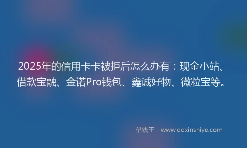 2025年的信用卡卡被拒后怎么办有：现金小站、借款宝融、金诺Pro钱包、鑫诚好物、微粒宝等。